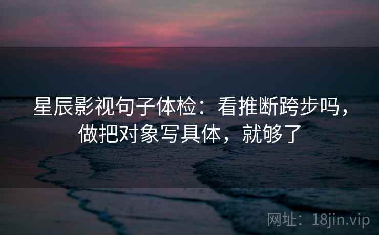 星辰影视句子体检：看推断跨步吗，做把对象写具体，就够了