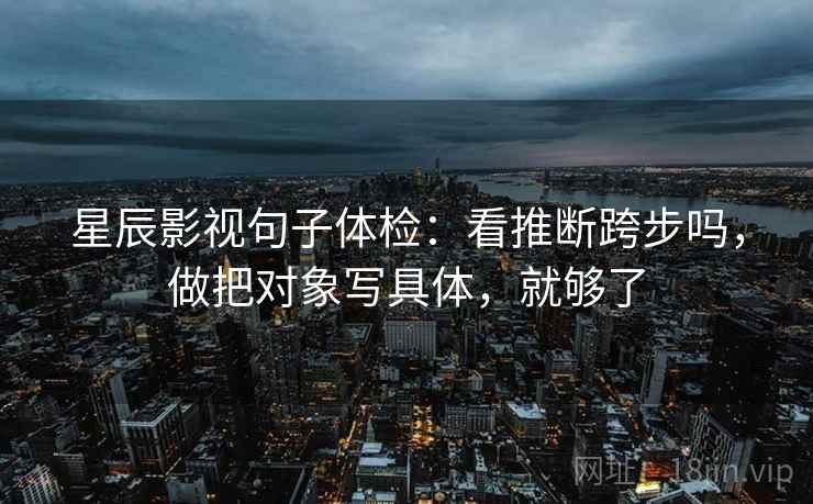 星辰影视句子体检：看推断跨步吗，做把对象写具体，就够了