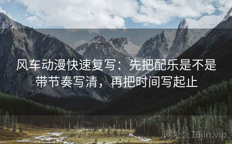 风车动漫快速复写：先把配乐是不是带节奏写清，再把时间写起止