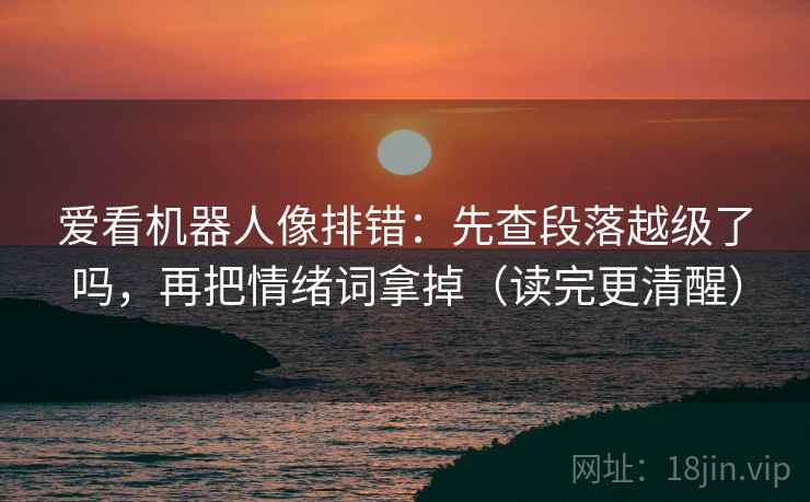 爱看机器人像排错:先查段落越级了吗,再把情绪词拿掉(读完更清醒) 爱看机器人像排错:先查段落越级了吗,再把情绪词拿掉(读完更清醒)