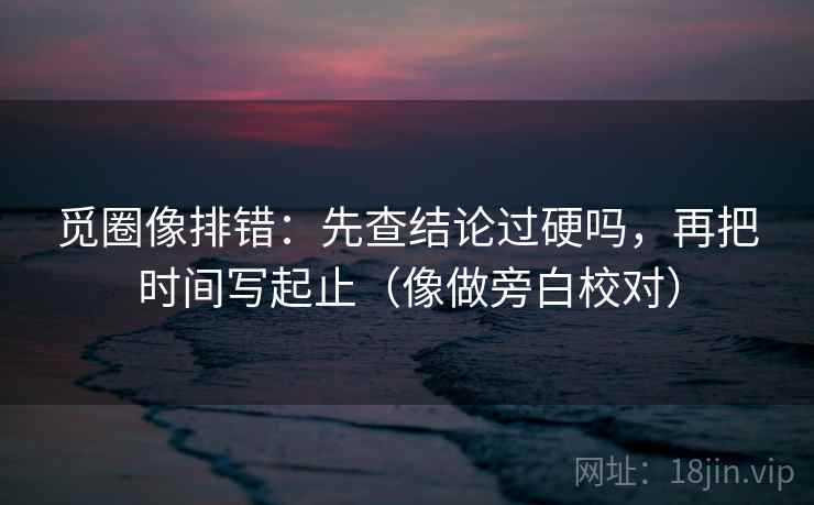 觅圈像排错:先查结论过硬吗,再把时间写起止(像做旁白校对) 觅圈像排错:先查结论过硬吗,再把时间写起止(像做旁白校对)