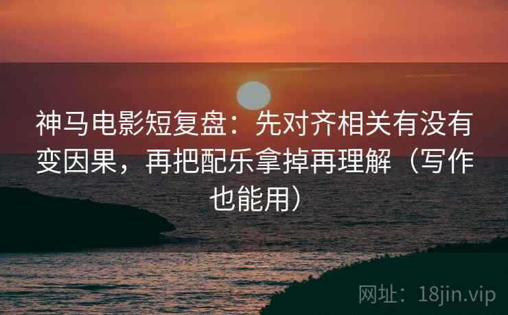 神马电影短复盘:先对齐相关有没有变因果,再把配乐拿掉再理解(写作也能用) 神马电影短复盘:先对齐相关有没有变因果,再把配乐拿掉再理解(写作也能用)