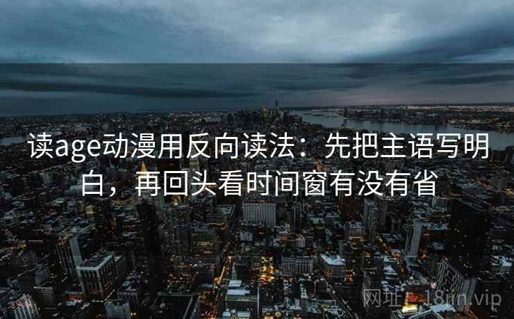读age动漫用反向读法:先把主语写明白,再回头看时间窗有没有省 读age动漫用反向读法:先把主语写明白,再回头看时间窗有没有省