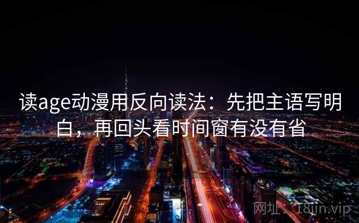 读age动漫用反向读法:先把主语写明白,再回头看时间窗有没有省 读age动漫用反向读法:先把主语写明白,再回头看时间窗有没有省
