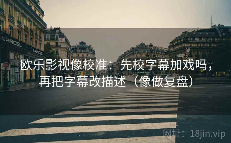 欧乐影视像校准:先校字幕加戏吗,再把字幕改描述(像做复盘) 欧乐影视像校准:先校字幕加戏吗,再把字幕改描述(像做复盘)