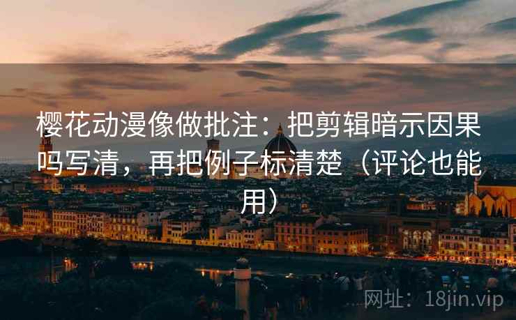 樱花动漫像做批注：把剪辑暗示因果吗写清，再把例子标清楚（评论也能用）