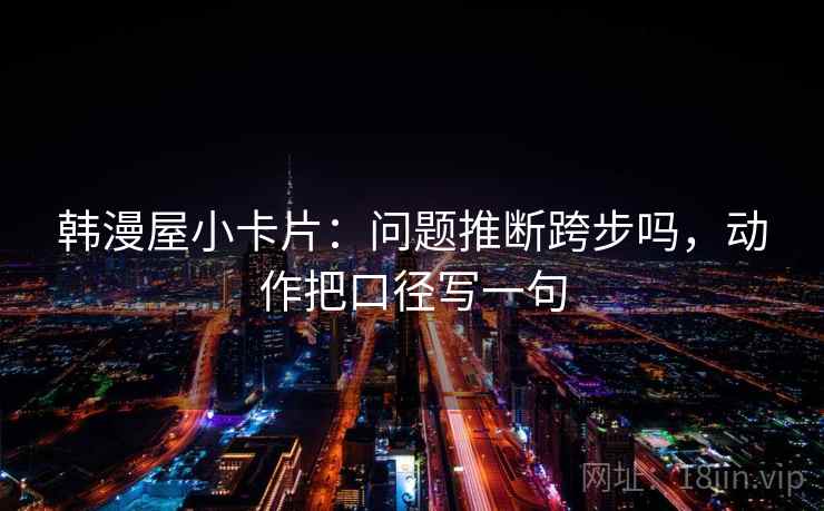 韩漫屋小卡片:问题推断跨步吗,动作把口径写一句 韩漫屋小卡片:问题推断跨步吗,动作把口径写一句