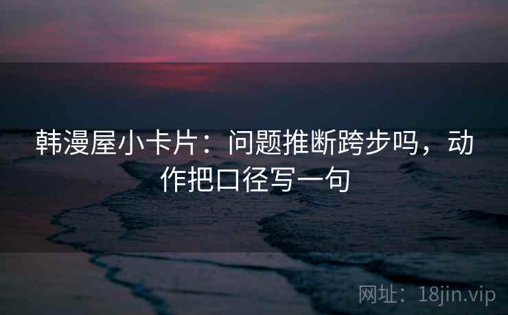 韩漫屋小卡片:问题推断跨步吗,动作把口径写一句 韩漫屋小卡片:问题推断跨步吗,动作把口径写一句