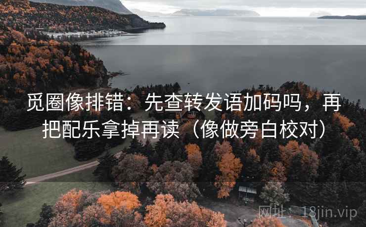 觅圈像排错:先查转发语加码吗,再把配乐拿掉再读(像做旁白校对) 觅圈像排错:先查转发语加码吗,再把配乐拿掉再读(像做旁白校对)