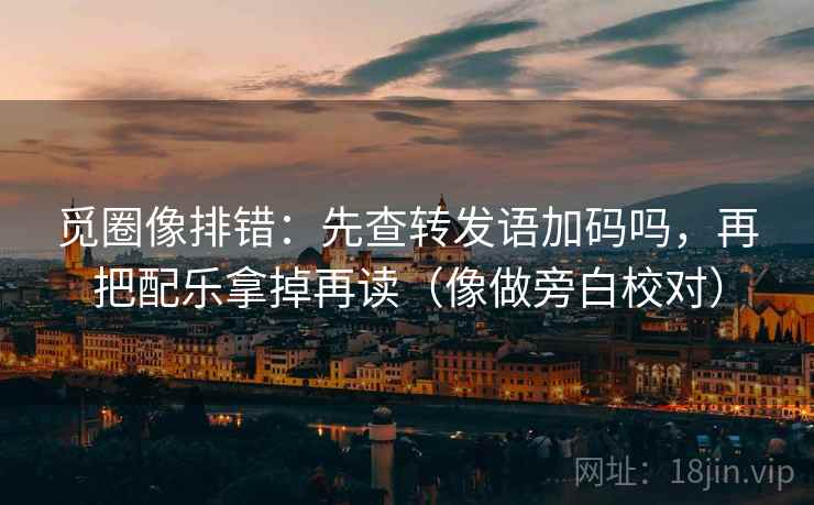 觅圈像排错:先查转发语加码吗,再把配乐拿掉再读(像做旁白校对) 觅圈像排错:先查转发语加码吗,再把配乐拿掉再读(像做旁白校对)